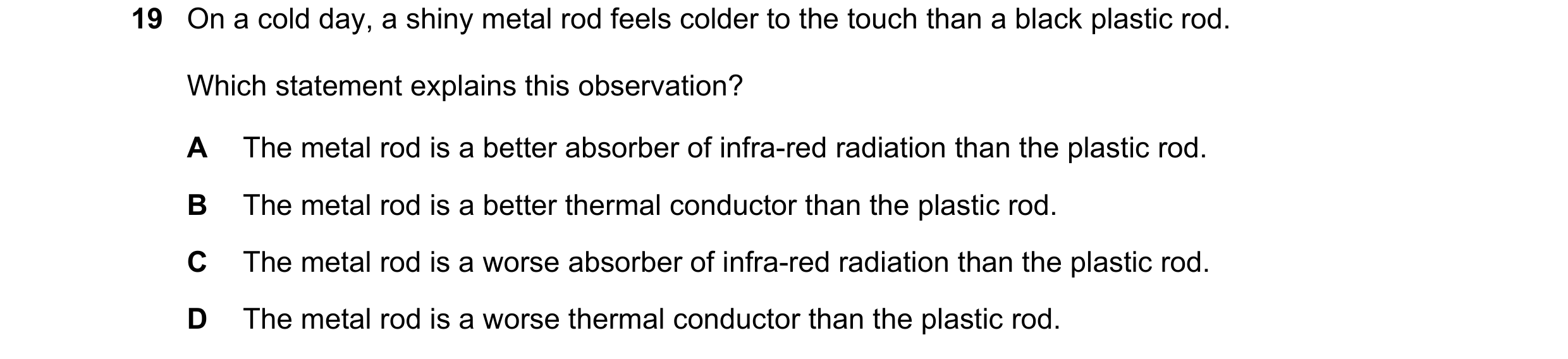 Question 118: On a cold day, a shiny metal rod feels colder to the touch than a black plastic rod. Which statement explains this observation? A The metal…