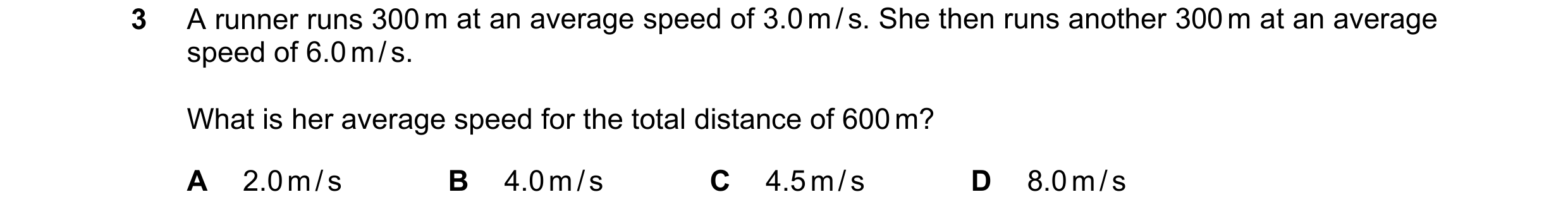 Question 152: A runner runs 300 m at an average speed of 3.0 m / s. She then runs another 300 m at an average speed of 6.0 m / s. What is her average spe…