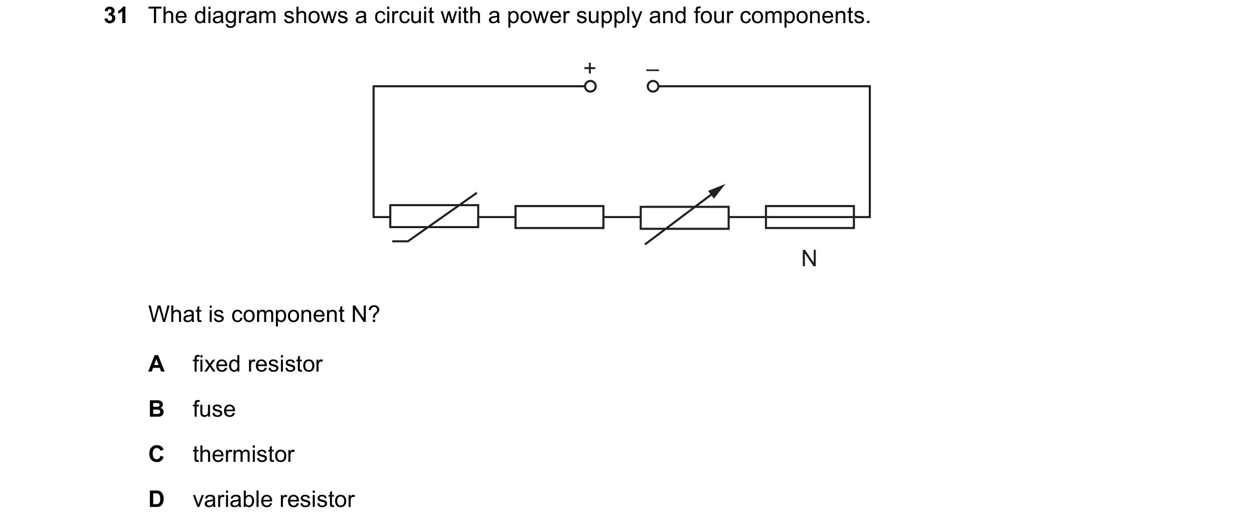 Question 269: The diagram shows a circuit with a power supply and four components. + – N What is component N? A fixed resistor B fuse C thermistor D vari…