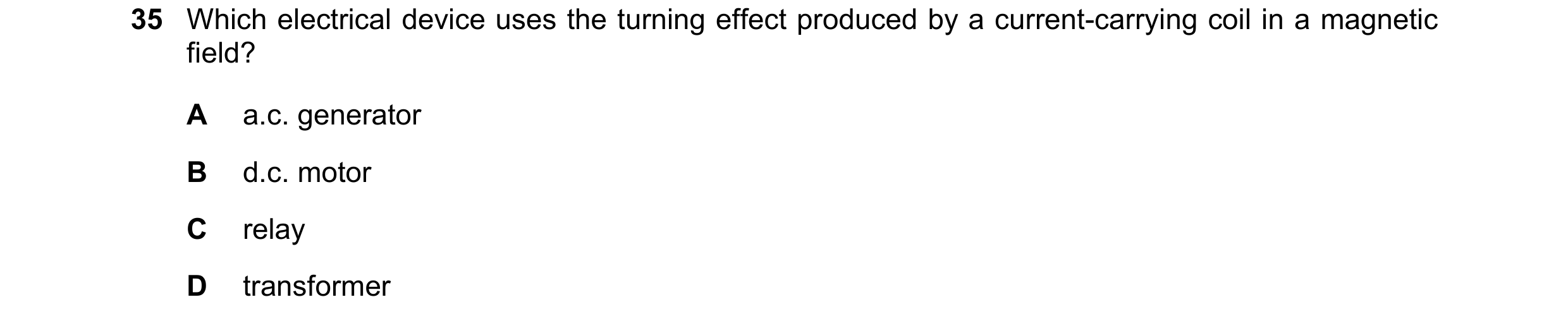 Question 175: Which electrical device uses the turning effect produced by a current-carrying coil in a magnetic field? A a.c. generator B d.c. motor C re…