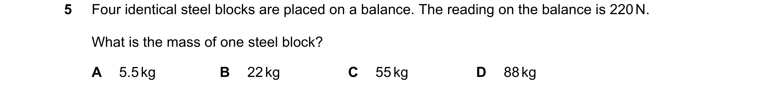 Question 104: Four identical steel blocks are placed on a balance. The reading on the balance is 220 N. What is the mass of one steel block? A 5.5 kg B 2…