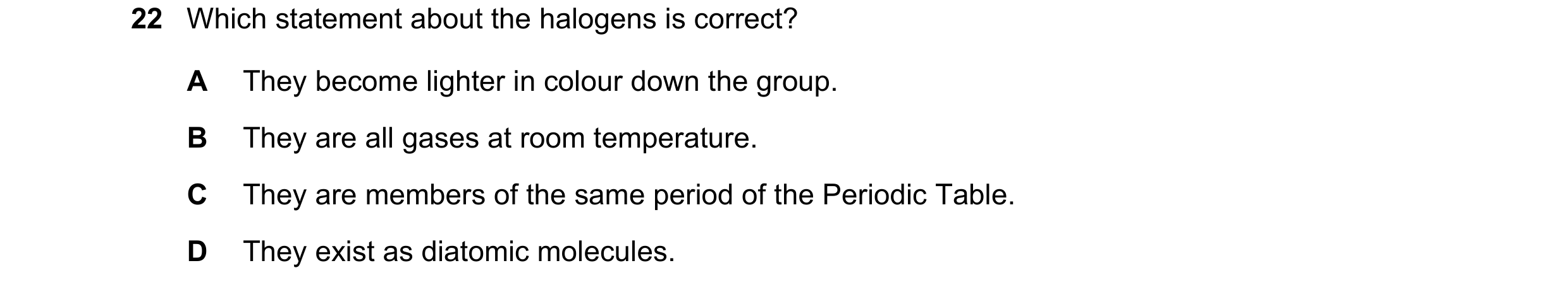 Question 30: Which statement about the halogens is correct? A They become lighter in colour down the group. B They are all gases at room temperature. C …