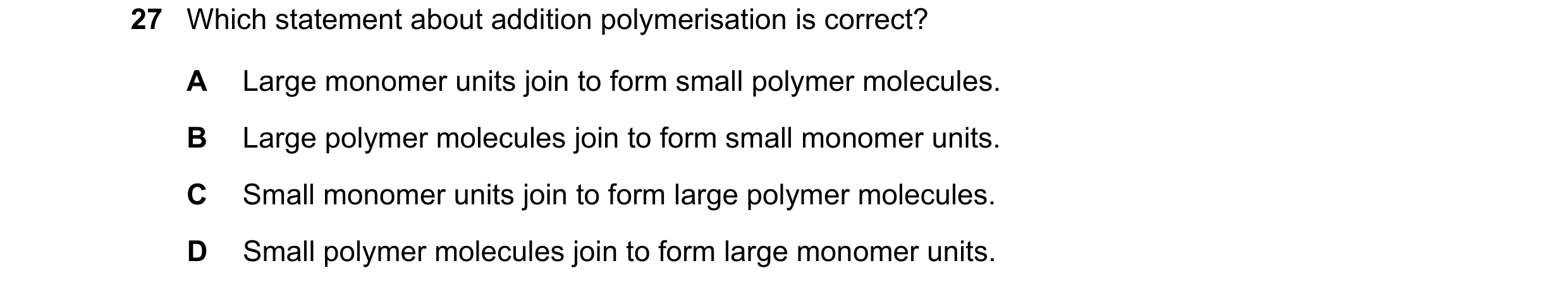 Question 42: Which statement about addition polymerisation is correct? A Large monomer units join to form small polymer molecules. B Large polymer molec…