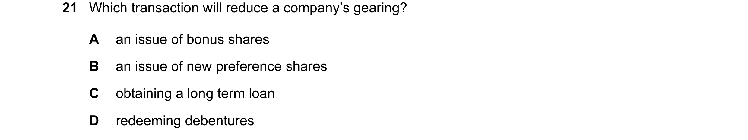 Question 59: Which transaction will reduce a company’s gearing? A an issue of bonus shares B an issue of new preference shares C obtaining a long term l…