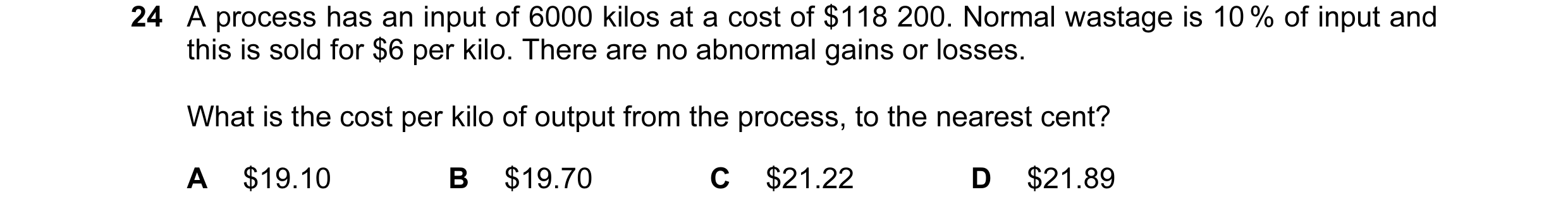 Question 58: A process has an input of 6000 kilos at a cost of $118 200. Normal wastage is 10 % of input and this is sold for $6 per kilo. There are no …