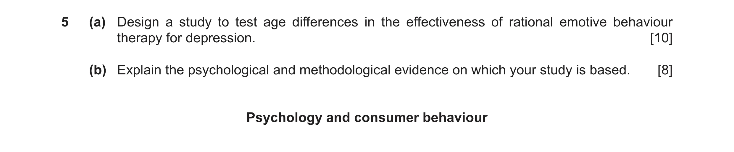 Question 7: (a) Design a study to test age differences in the effectiveness of rational emotive behaviour therapy for depression. [10] (b) Explain the …