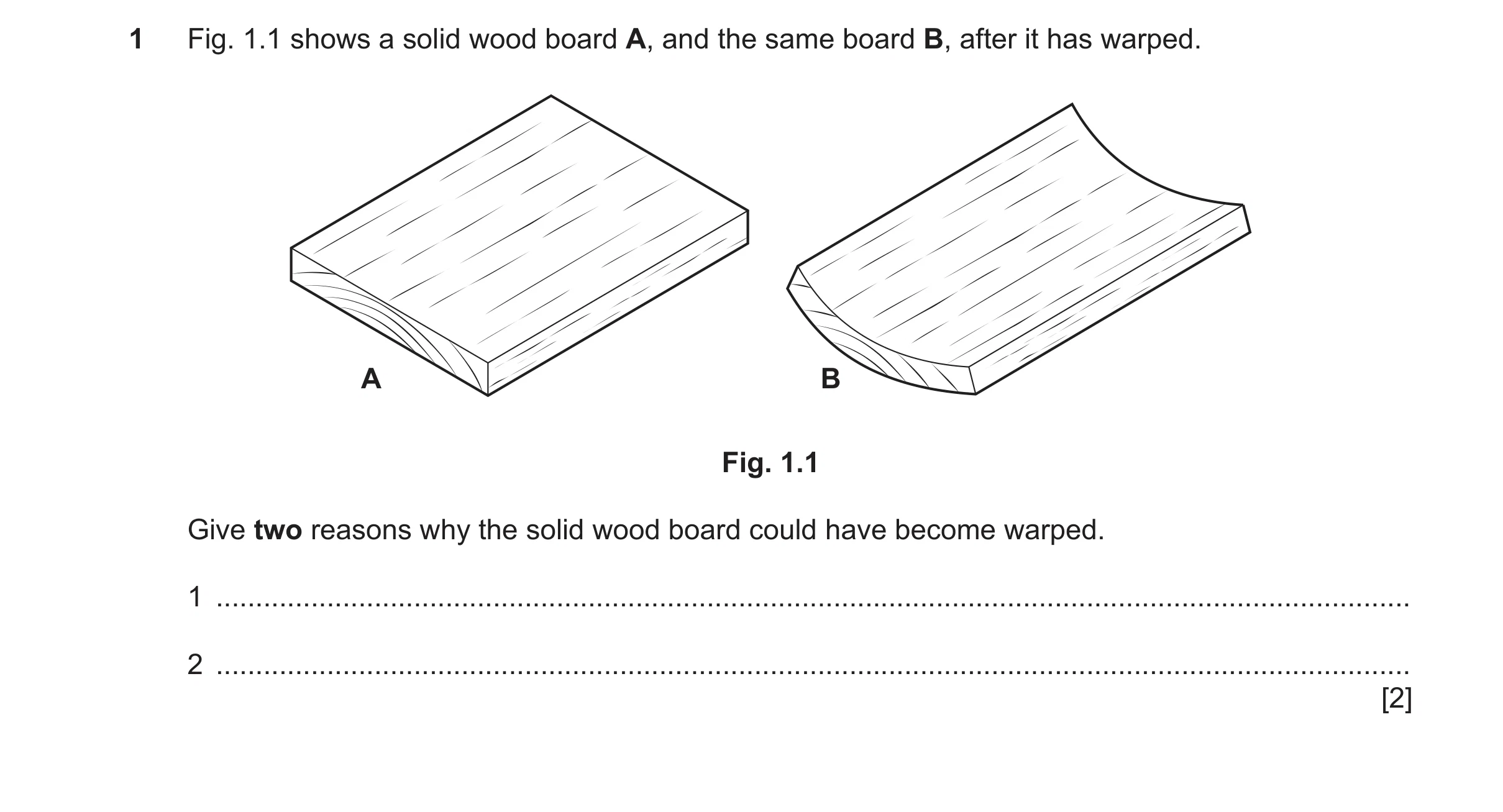 Question 476: Fig. 1.1 shows a solid wood board A, and the same board B, after it has warped. A B Fig. 1.1 Give two reasons why the solid wood board coul…