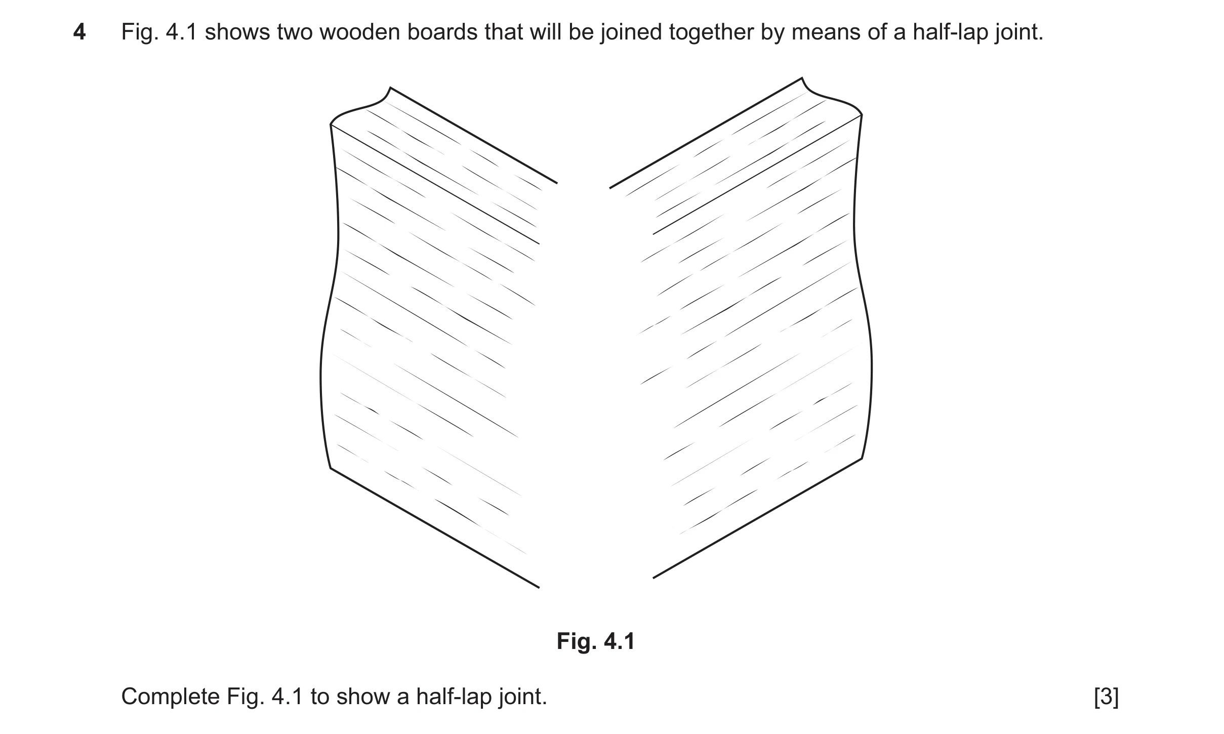 Question 479: Fig. 4.1 shows two wooden boards that will be joined together by means of a half-lap joint. Fig. 4.1 Complete Fig. 4.1 to show a half-lap j…