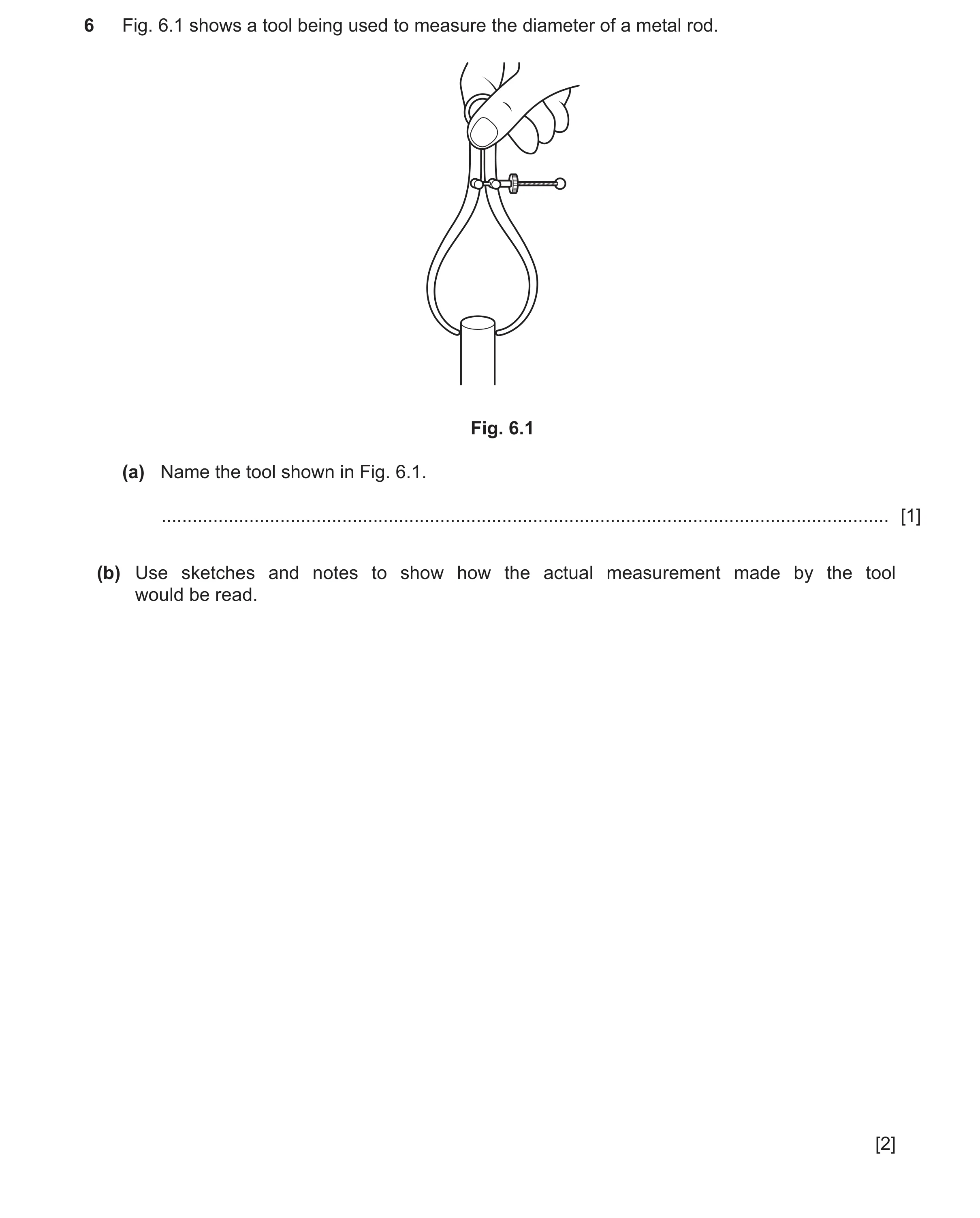 Question 140: Fig. 6.1 shows a tool being used to measure the diameter of a metal rod. Fig. 6.1 (a) Name the tool shown in Fig. 6.1. ....................…