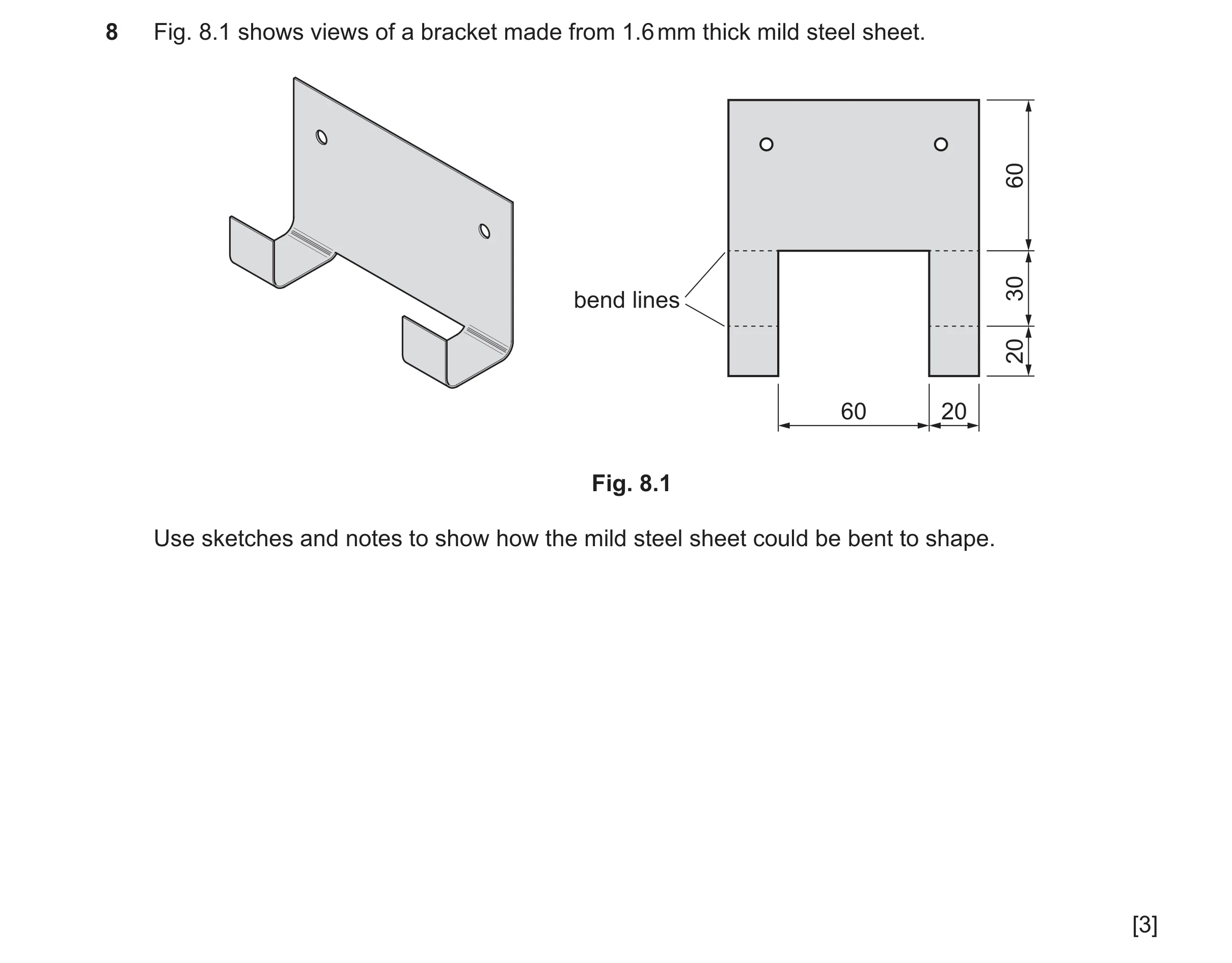 Question 482: Fig. 8.1 shows views of a bracket made from 1.6 mm thick mild steel sheet. 60 30 bend lines 20 60 20 Fig. 8.1 Use sketches and notes to sho…