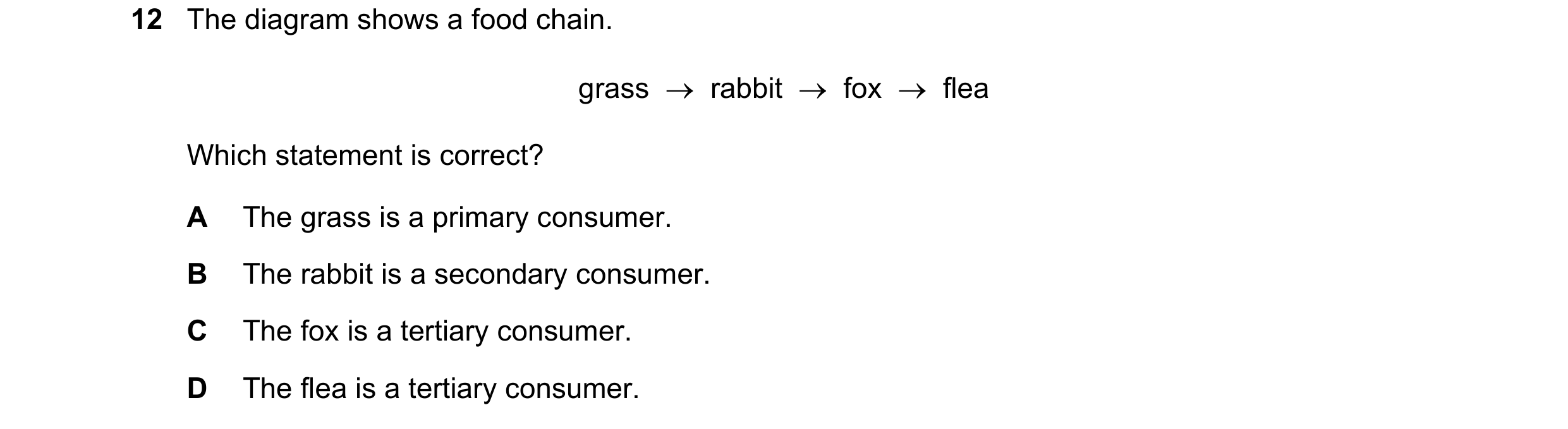Question 4: The diagram shows a food chain. grass rabbit fox flea Which statement is correct? A The grass is a primary consumer. B The rabb…