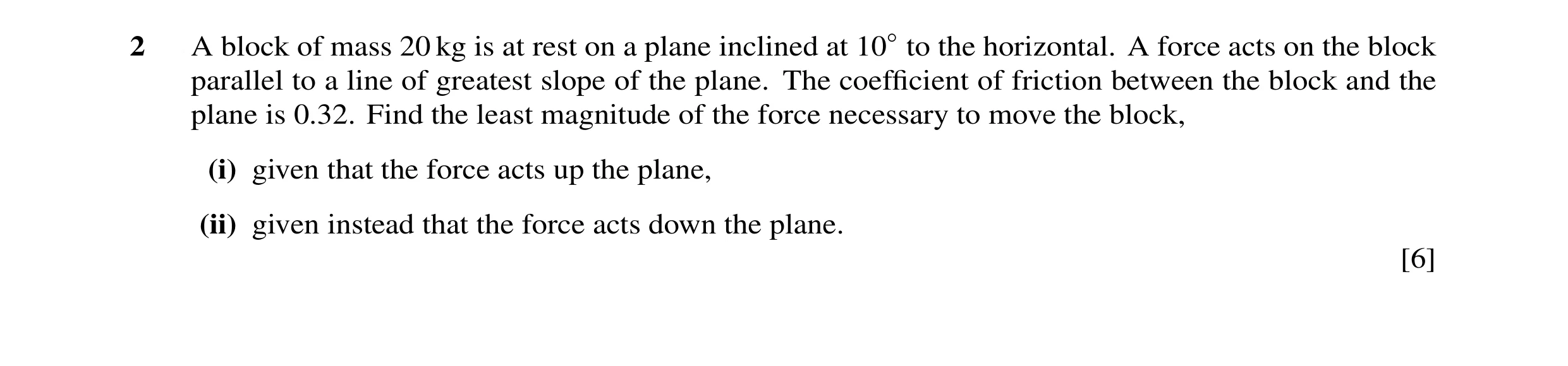 Question 13: A block of mass 20 kg is at rest on a plane inclined at 10◦to the horizontal. A force acts on the block parallel to a line of greatest slop…
