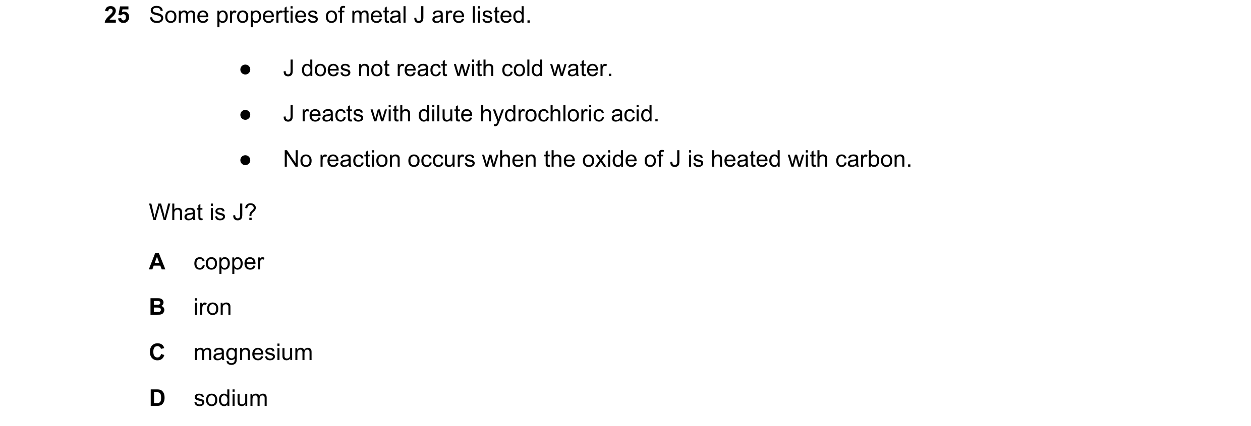 Question 11: Some properties of metal J are listed. ● J does not react with cold water. ● J reacts with dilute hydrochloric acid. ● No reaction occurs w…