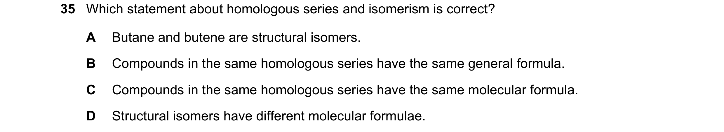 Question 8: Which statement about homologous series and isomerism is correct? A Butane and butene are structural isomers. B Compounds in the same homol…