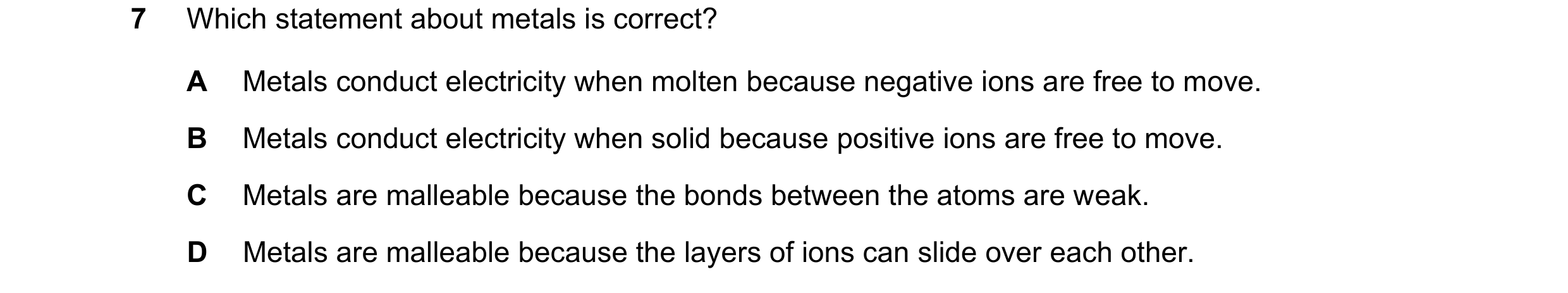 Question 6: Which statement about metals is correct? A Metals conduct electricity when molten because negative ions are free to move. B Metals conduct …