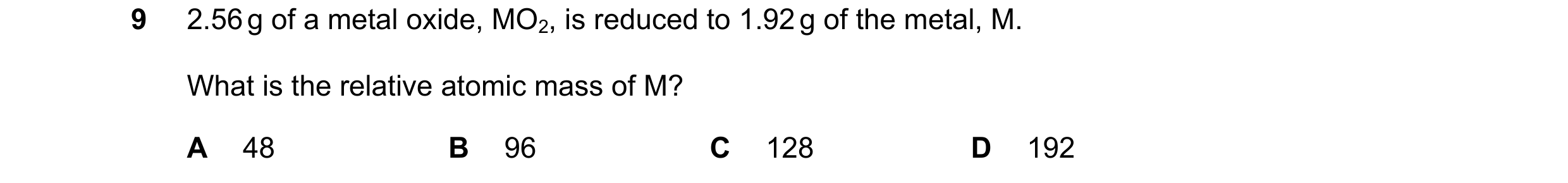 Question 13: 2.56 g of a metal oxide, MO2, is reduced to 1.92 g of the metal, M. What is the relative atomic mass of M? A 48 B 96 C 128 D 192