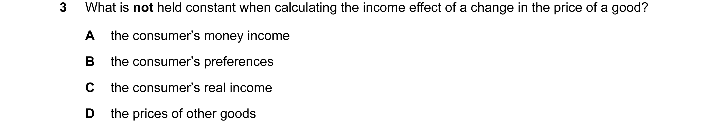 Question 21: What is not held constant when calculating the income effect of a change in the price of a good? A the consumer’s money income B the consum…