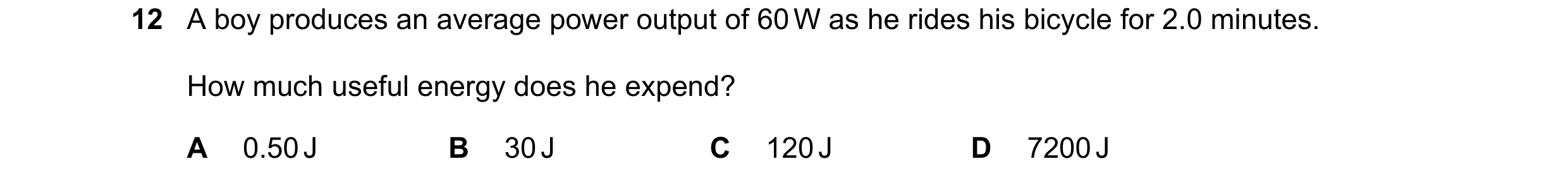 Question 16: A boy produces an average power output of 60 W as he rides his bicycle for 2.0 minutes. How much useful energy does he expend? A 0.50 J B 3…