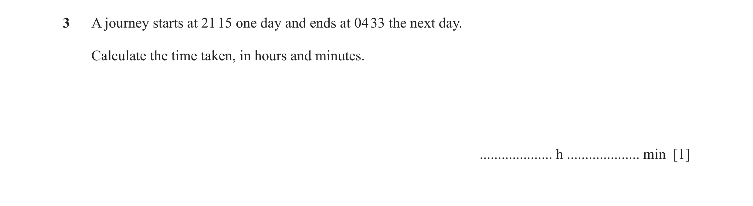 Question 23: A journey starts at 21 15 one day and ends at 04 33 the next day. Calculate the time taken, in hours and minutes. .................... h ..…