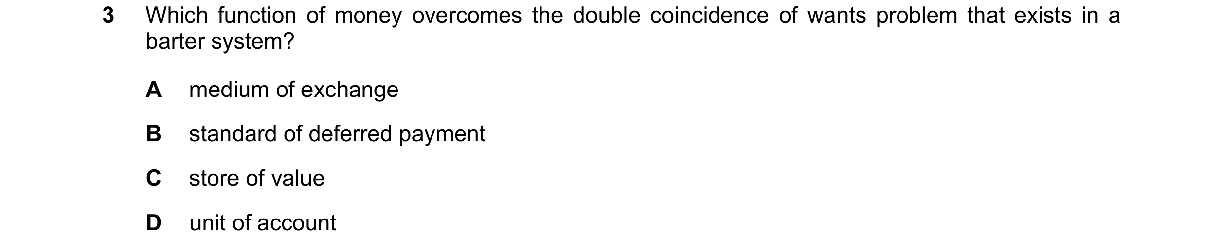 Question 34: Which function of money overcomes the double coincidence of wants problem that exists in a barter system? A medium of exchange B standard o…