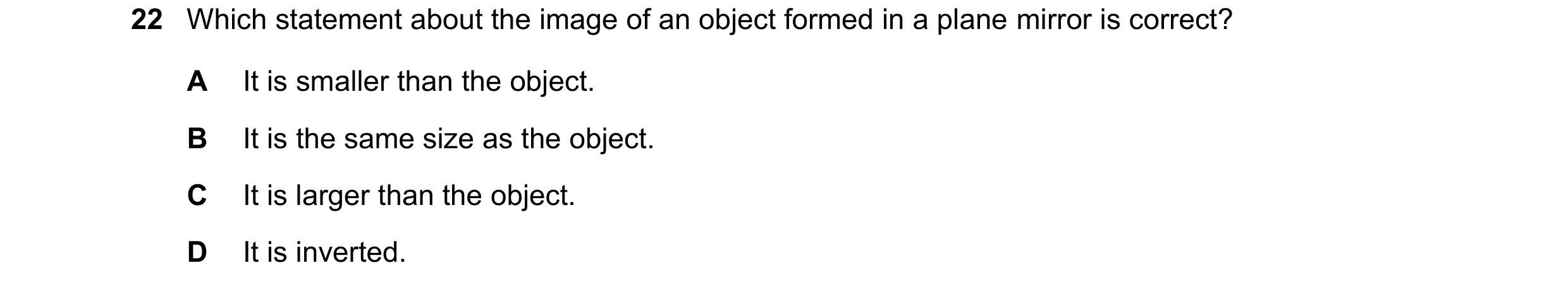 Question 173: Which statement about the image of an object formed in a plane mirror is correct? A It is smaller than the object. B It is the same size as…