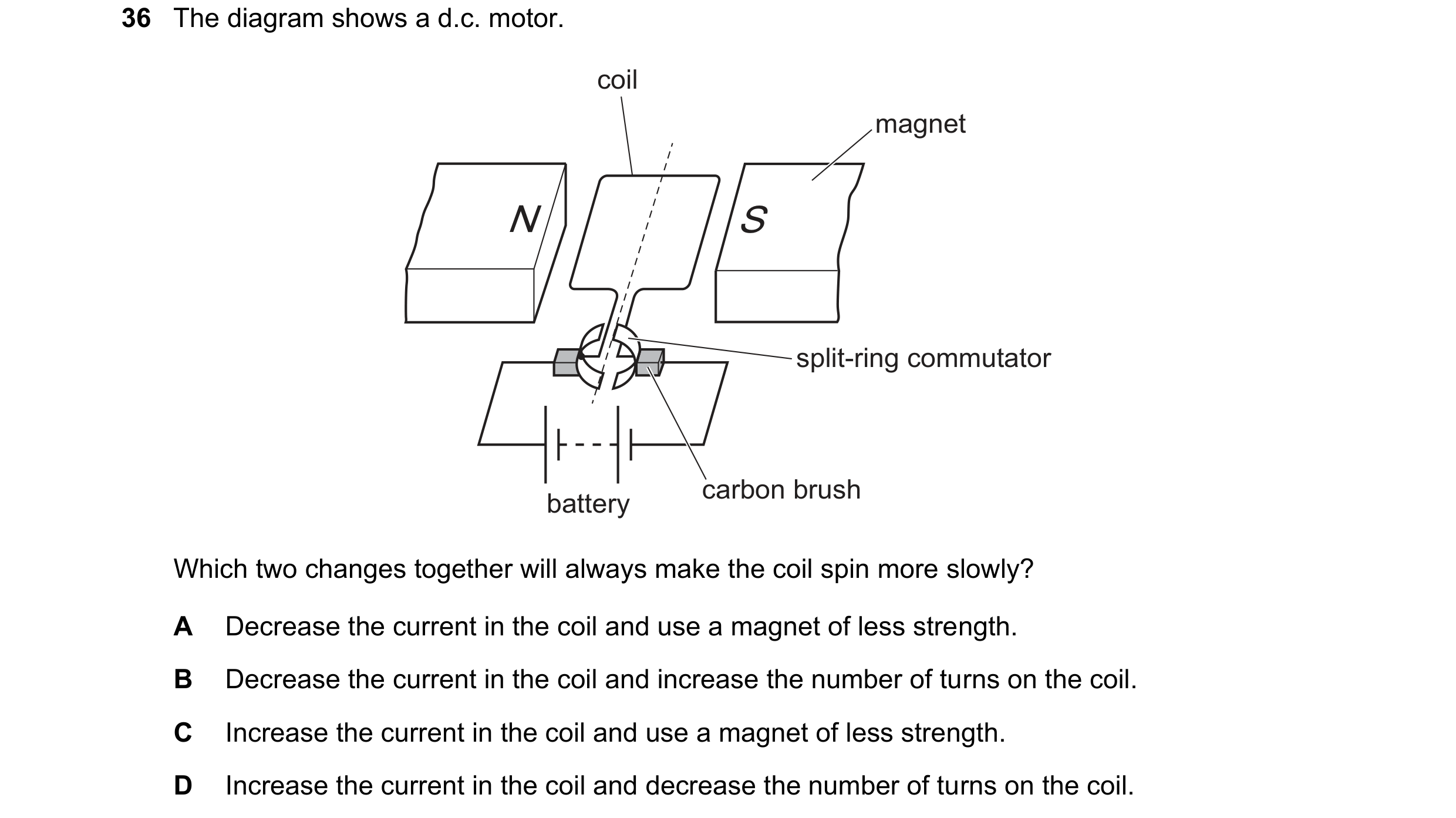 Question 224: The diagram shows a d.c. motor. coil magnet N S split-ring commutator carbon brush battery Which two changes together will always make the …