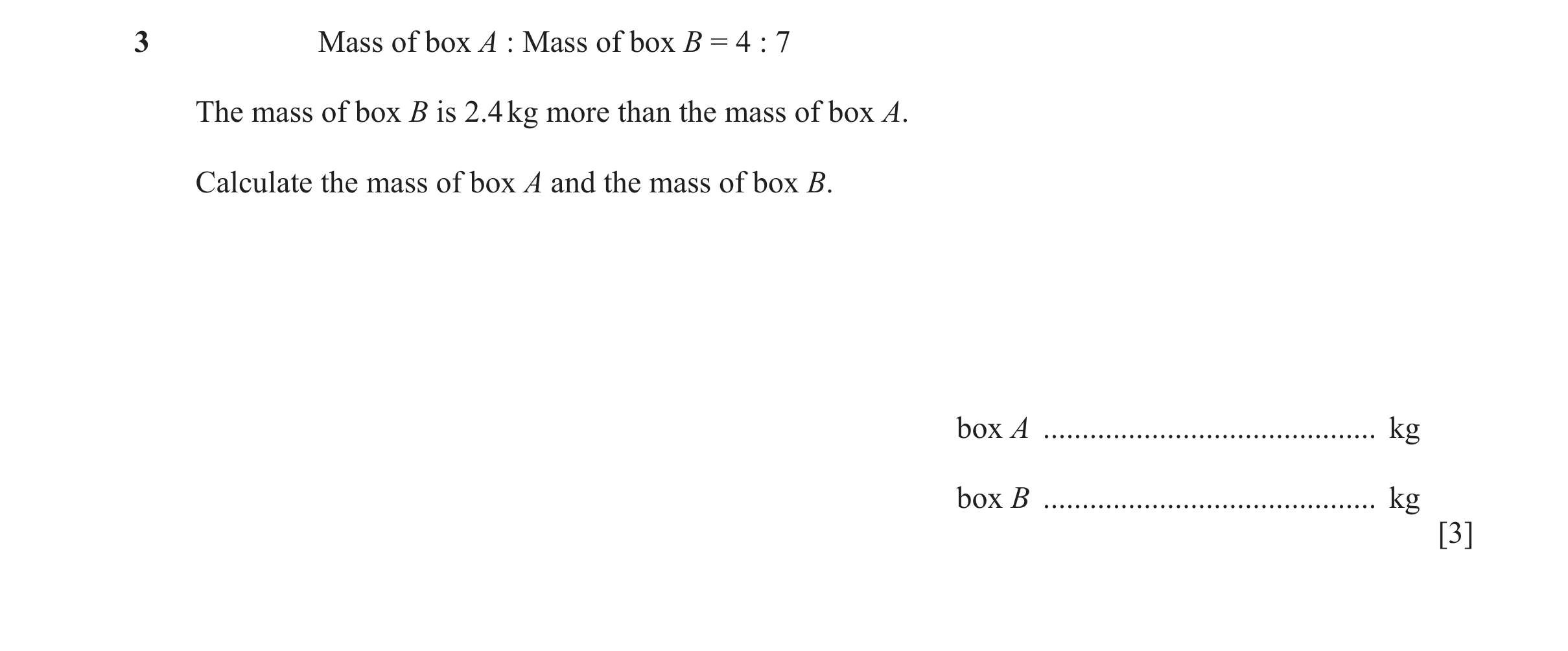 Question 41: Mass of box A : Mass of box B = 4 : 7 The mass of box B is 2.4 kg more than the mass of box A. Calculate the mass of box A and the mass of …