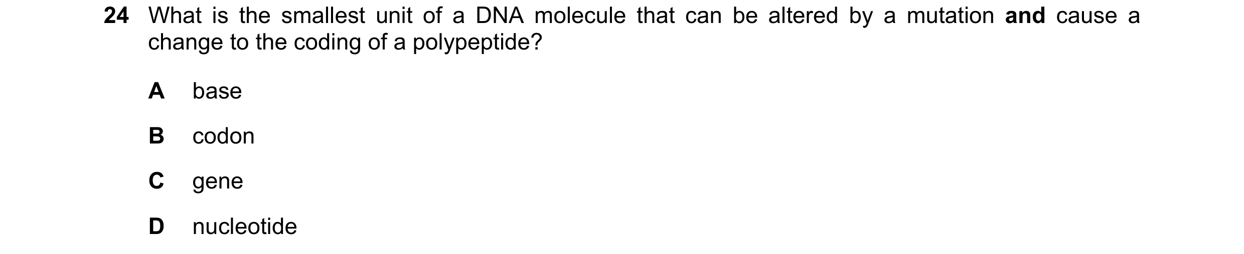 Question 98: What is the smallest unit of a DNA molecule that can be altered by a mutation and cause a change to the coding of a polypeptide? A base B c…