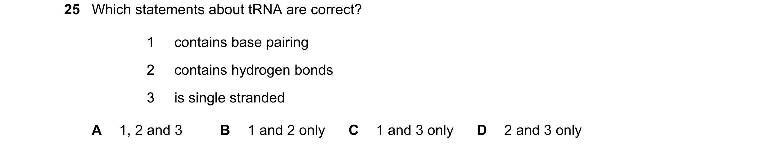 Question 96: Which statements about tRNA are correct? 1 contains base pairing 2 contains hydrogen bonds 3 is single stranded A 1, 2 and 3 B 1 and 2 only…