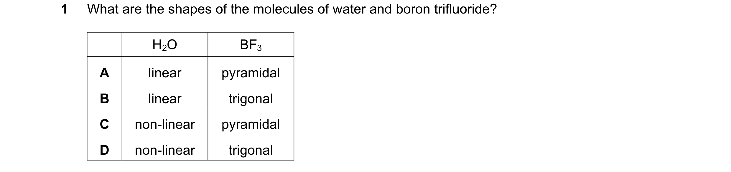 Question 49: What are the shapes of the molecules of water and boron trifluoride? H2O BF3 A linear pyramidal B linear trigonal C non-linear pyramidal D …