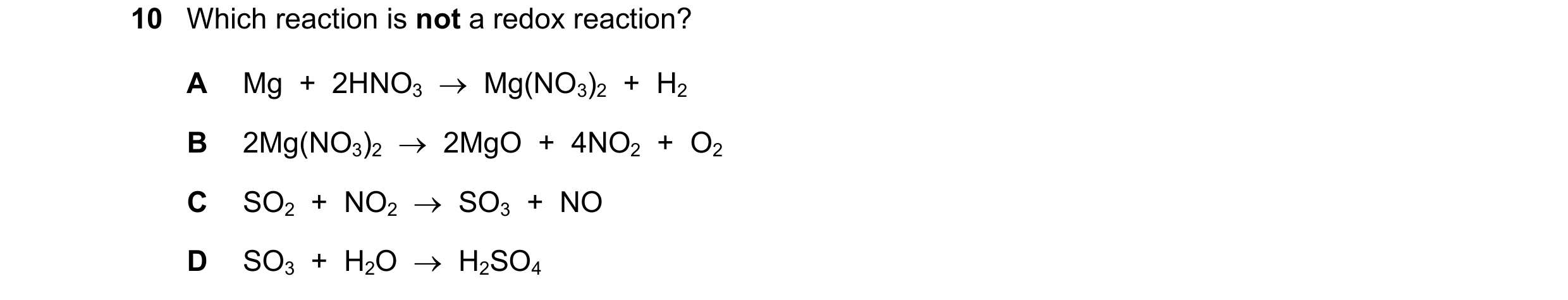 Question 178: Which reaction is not a redox reaction? A Mg  +  2HNO3  →  Mg(NO3)2  +  H2 B 2Mg(NO3)2  →  2MgO  +  4NO2  +  O2 C SO2  +  NO2  →  SO3  +  N…