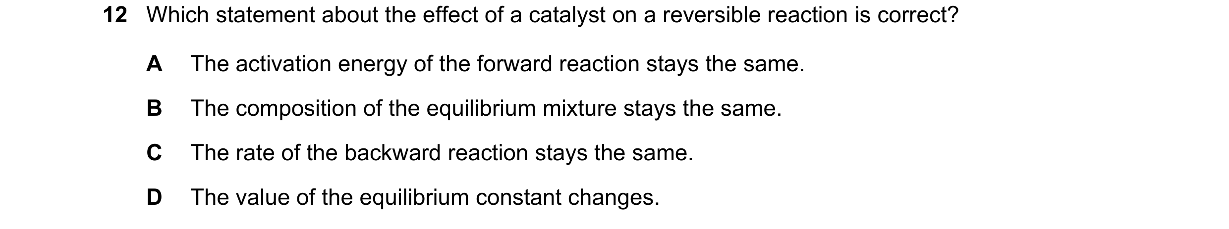 Question 96: Which statement about the effect of a catalyst on a reversible reaction is correct? A The activation energy of the forward reaction stays t…