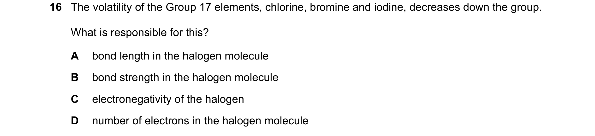 Question 65: The volatility of the Group 17 elements, chlorine, bromine and iodine, decreases down the group. What is responsible for this? A bond lengt…