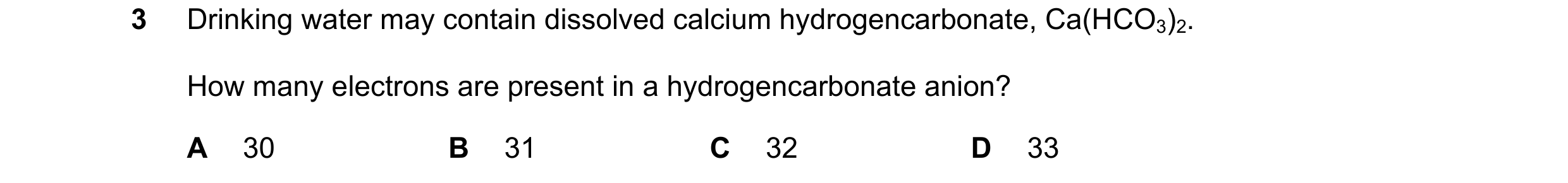 Question 72: Drinking water may contain dissolved calcium hydrogencarbonate, Ca(HCO3)2. How many electrons are present in a hydrogencarbonate anion? A 3…