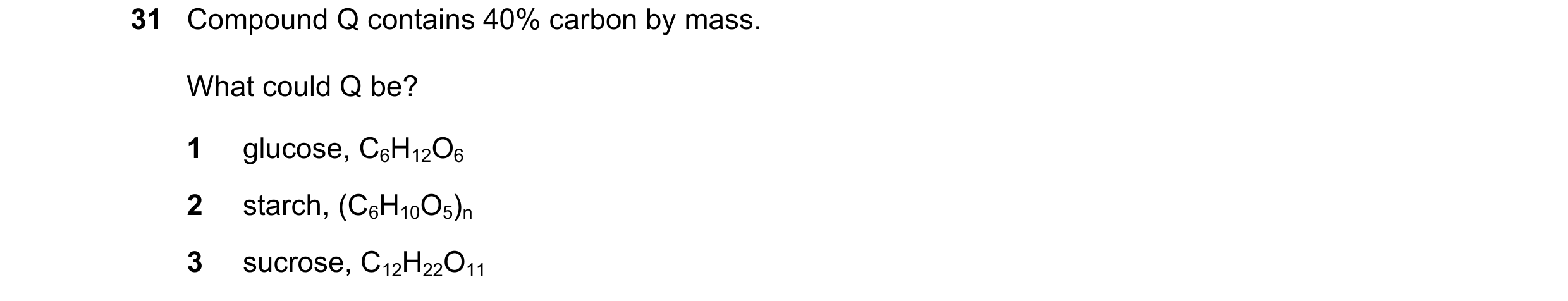 Question 39: Compound Q contains 40% carbon by mass. What could Q be? 1 glucose, C6H12O6 2 starch, (C6H10O5)n 3 sucrose, C12H22O11