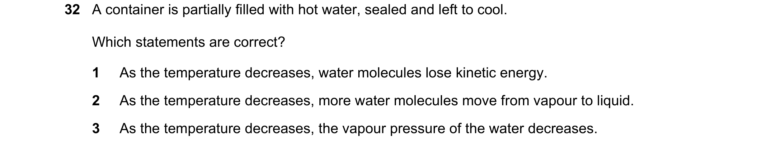 Question 66: A container is partially filled with hot water, sealed and left to cool. Which statements are correct? 1 As the temperature decreases, wate…