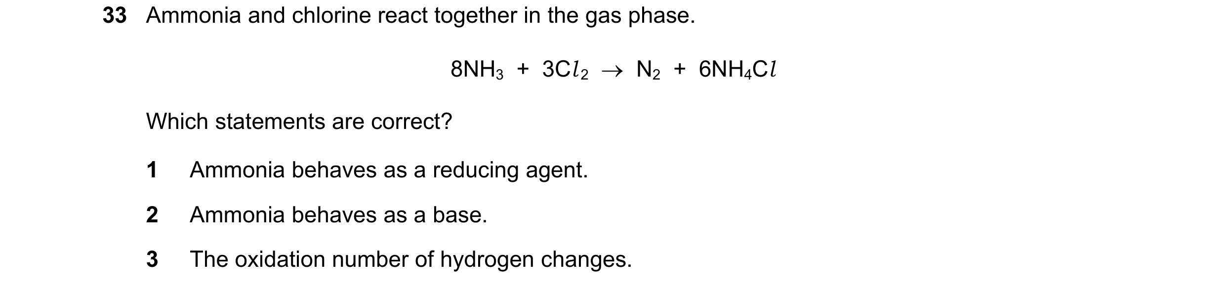 Question 181: Ammonia and chlorine react together in the gas phase. 8NH3  +  3Cl 2  →  N2  +  6NH4Cl Which statements are correct? 1 Ammonia behaves as a…