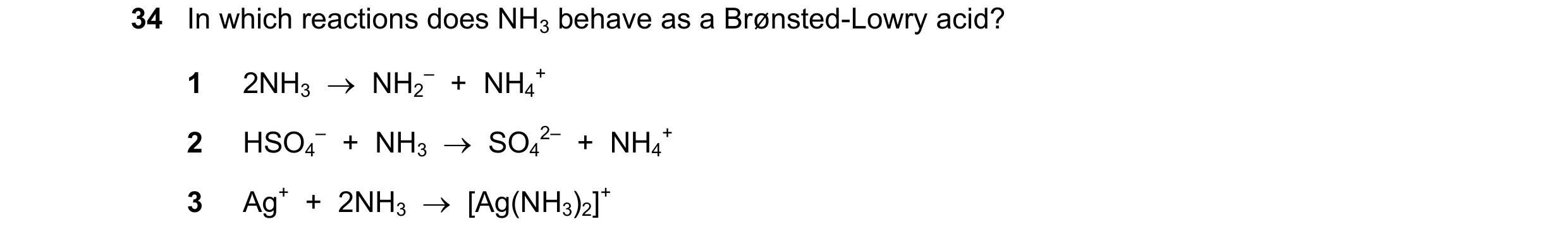 Question 24: In which reactions does NH3 behave as a Brønsted-Lowry acid? 1 2NH3  →  NH2 –  +  NH4 + 2 HSO4 –  +  NH3  →  SO4 2–  +  NH4 + 3 Ag+  +  2NH…