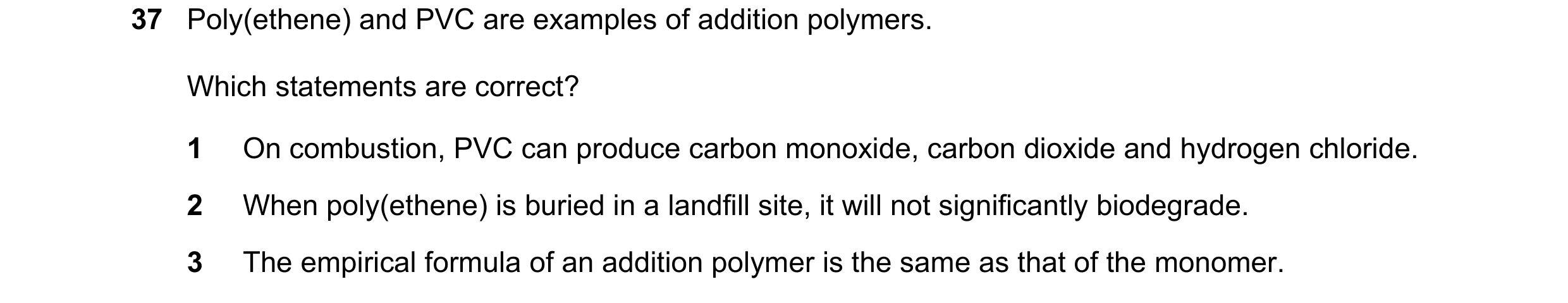 Question 38: Poly(ethene) and PVC are examples of addition polymers. Which statements are correct? 1 On combustion, PVC can produce carbon monoxide, car…
