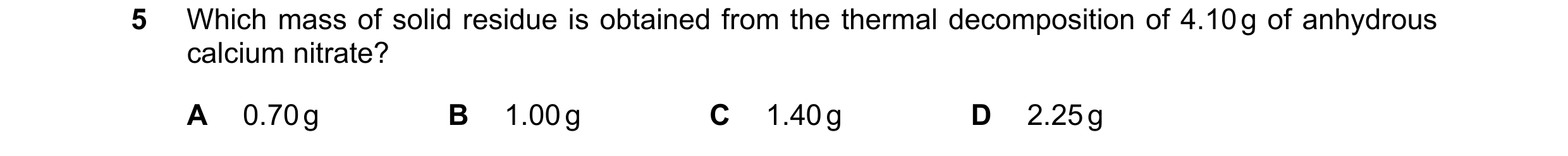 Question 140: Which mass of solid residue is obtained from the thermal decomposition of 4.10 g of anhydrous calcium nitrate? A 0.70 g B 1.00 g C 1.40 g D…