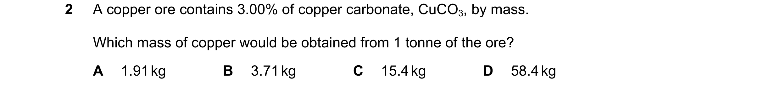 Question 187: A copper ore contains 3.00% of copper carbonate, CuCO3, by mass. Which mass of copper would be obtained from 1 tonne of the ore? A 1.91 kg …