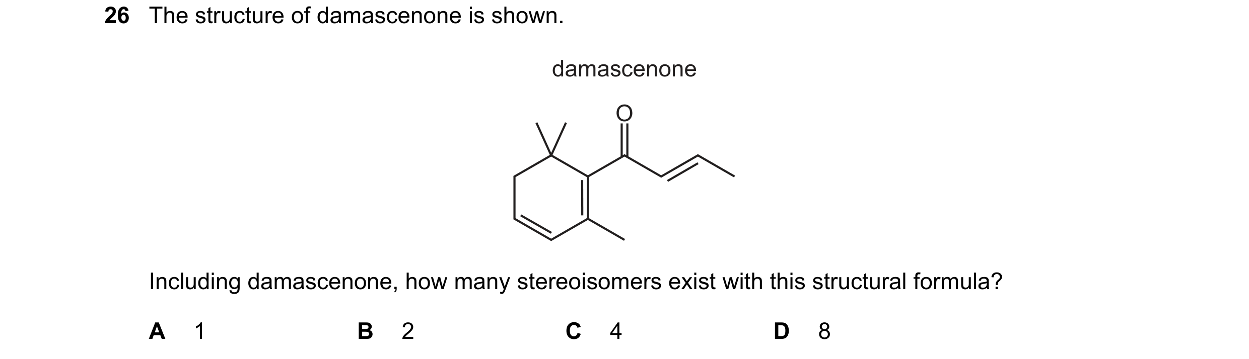 Question 149: The structure of damascenone is shown. damascenone O Including damascenone, how many stereoisomers exist with this structural formula? A 1 …