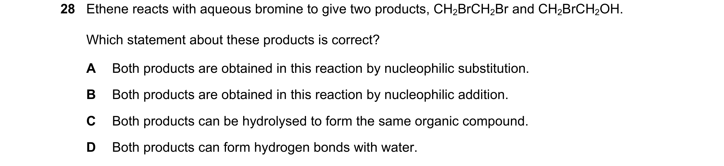 Question 92: Ethene reacts with aqueous bromine to give two products, CH2BrCH2Br and CH2BrCH2OH. Which statement about these products is correct? A Both…