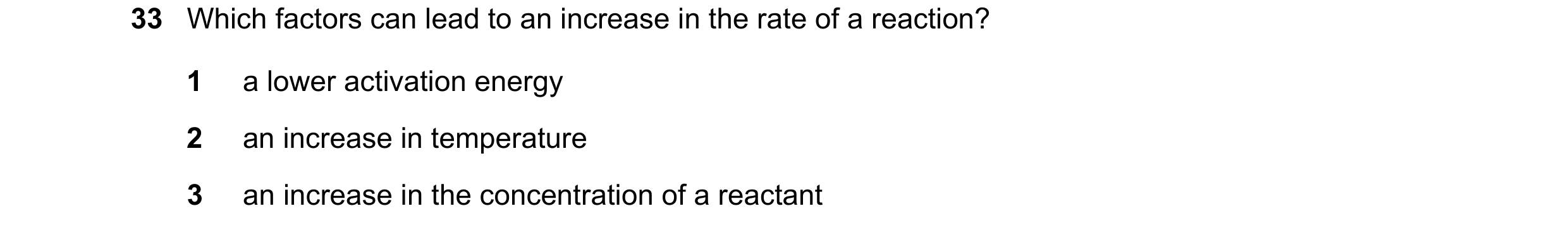 Question 104: Which factors can lead to an increase in the rate of a reaction? 1 a lower activation energy 2 an increase in temperature 3 an increase in …