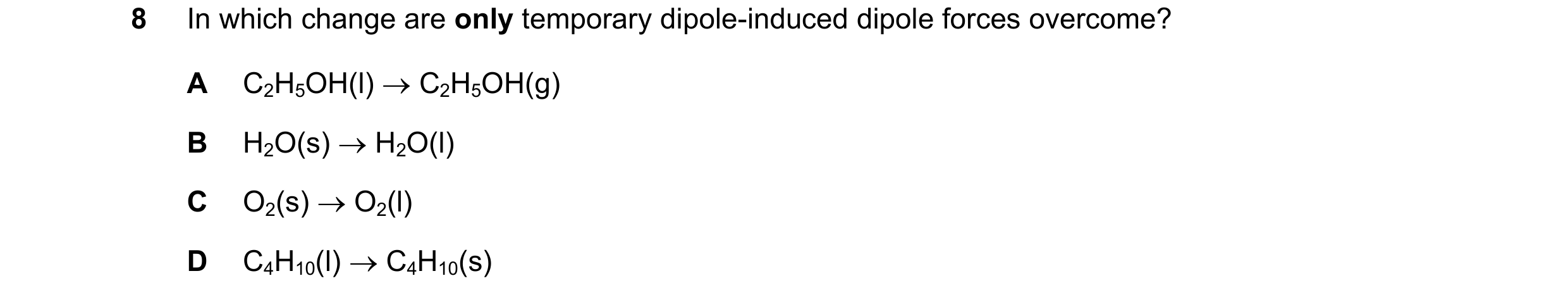 Question 90: In which change are only temporary dipole-induced dipole forces overcome? A C2H5OH(l) → C2H5OH(g) B H2O(s) → H2O(l) C O2(s) → O2(l) D C4H10…