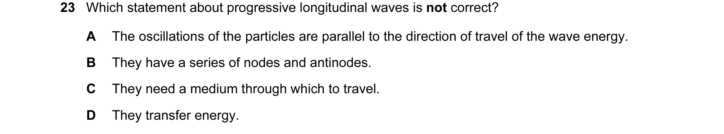 Question 14: Which statement about progressive longitudinal waves is not correct? A The oscillations of the particles are parallel to the direction of t…