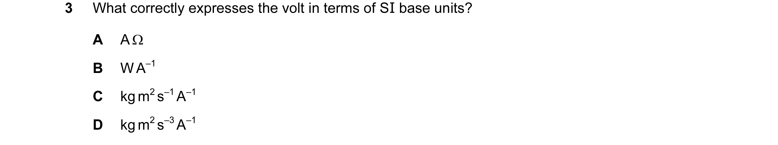 Question 75: What correctly expresses the volt in terms of SI base units? A A Ω B W A–1 C kg m2 s–1 A–1 D kg m2 s–3 A–1