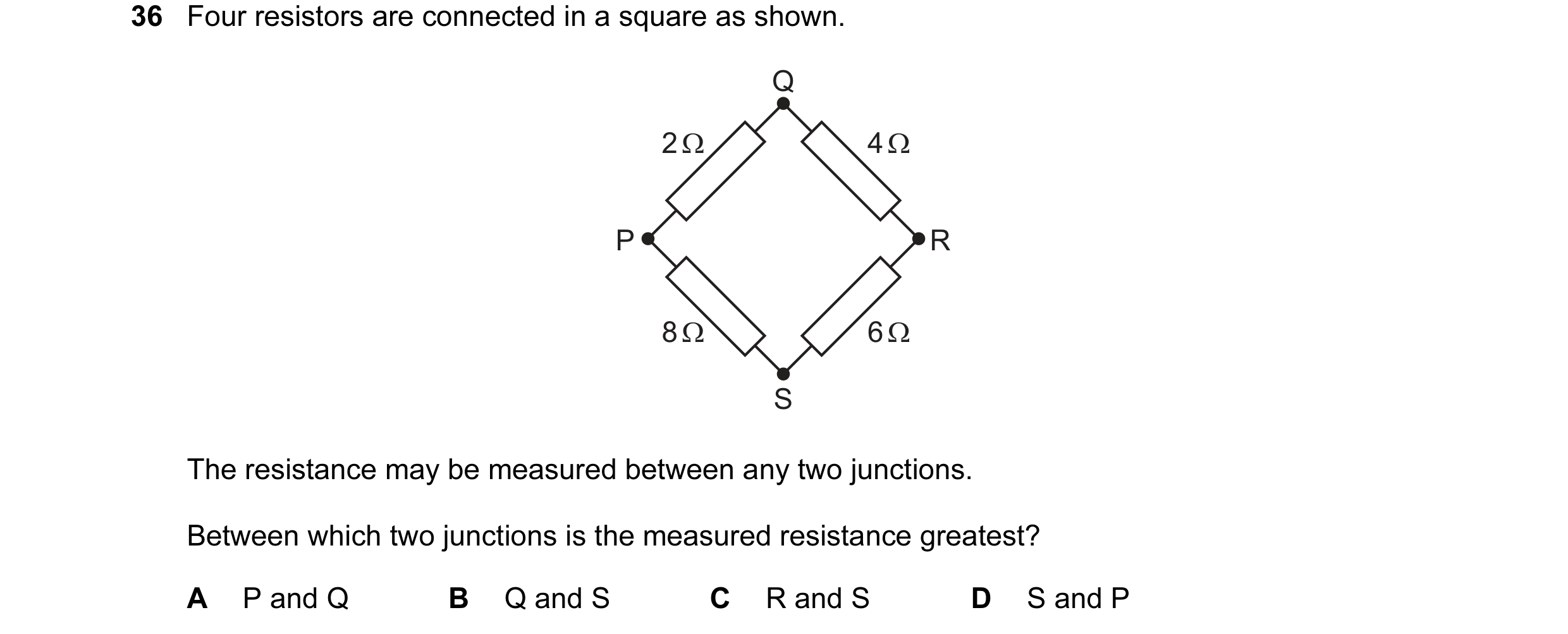 Question 118: Four resistors are connected in a square as shown. Q 2 Ω 4 Ω P R 8 Ω 6 Ω S The resistance may be measured between any two junctions. Betwee…