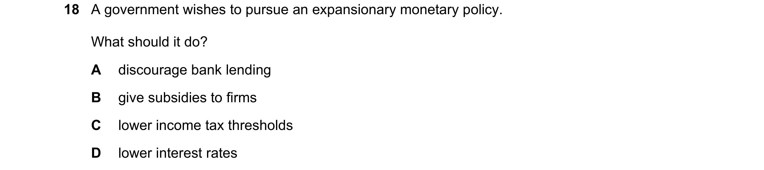 Question 77: A government wishes to pursue an expansionary monetary policy. What should it do? A discourage bank lending B give subsidies to firms C low…