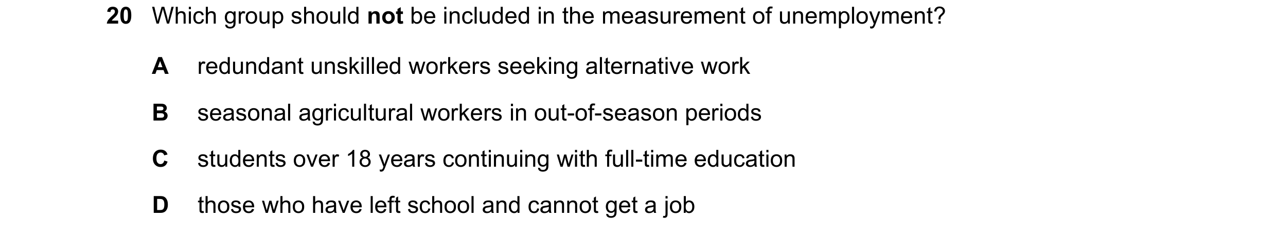 Question 4: Which group should not be included in the measurement of unemployment? A redundant unskilled workers seeking alternative work B seasonal ag…